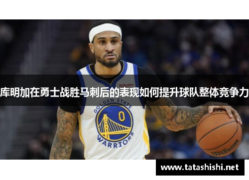 库明加在勇士战胜马刺后的表现如何提升球队整体竞争力