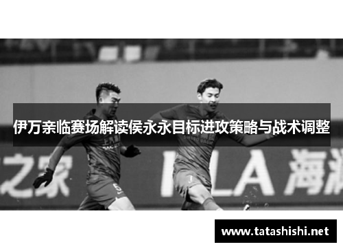 伊万亲临赛场解读侯永永目标进攻策略与战术调整