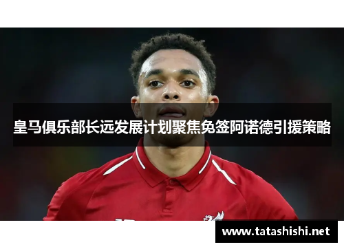 皇马俱乐部长远发展计划聚焦免签阿诺德引援策略