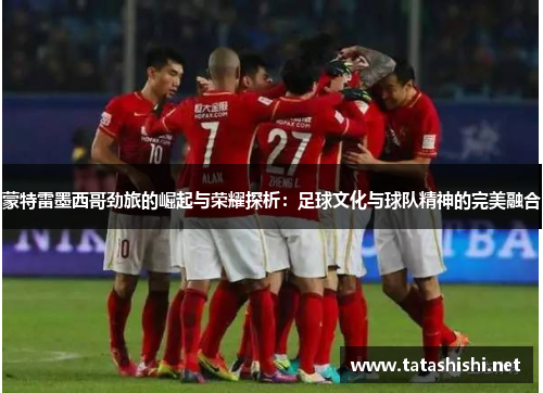 蒙特雷墨西哥劲旅的崛起与荣耀探析：足球文化与球队精神的完美融合