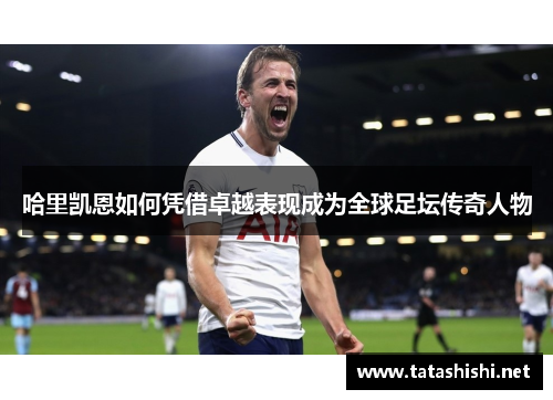 哈里凯恩如何凭借卓越表现成为全球足坛传奇人物
